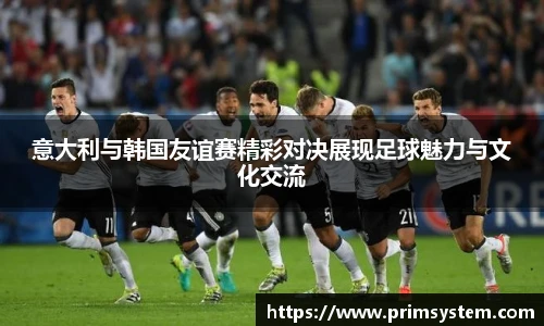 意大利与韩国友谊赛精彩对决展现足球魅力与文化交流